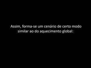 Assim, forma-se um cenário de certo modo
similar ao do aquecimento global:
 