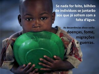 Se nada for feito, bilhões
de indivíduos se juntarão
aos que já sofrem com a
falta d’água.
As decorrências disso serão
doenças, fome,
migrações
e guerras.
 