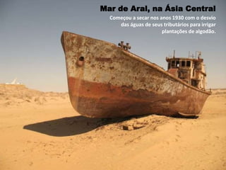 Começou a secar nos anos 1930 com o desvio
das águas de seus tributários para irrigar
plantações de algodão.
Mar de Aral, na Ásia Central
 