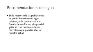 Recomendaciones del agua
• En la mayoría de las poblaciones
es preferible consumir agua
mineral, o de un manantial o
fuente de confianza, al agua del
grifo, el cual puede contener
microbios que puedan afectar
nuestra salud.
 