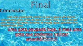 Com este powerpoint conclui-se que a água é um recurso
indispensável para a vida de todos os Seres Vivos e que para que
este recurso não acabe, devemos de poupar água, gastando só o
indispensável. Pois
Uma gota poupada hoje, é mais uma
gota que podemos utilizar
amanhã!!!!!!!!!!!!
 