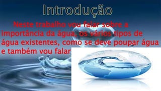Neste trabalho vou falar sobre a
importância da água, os vários tipos de
água existentes, como se deve poupar água
e também vou falar sobre a sua poluição.
 