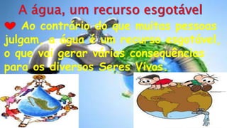 Ao contrário do que muitas pessoas
julgam, a água é um recurso esgotável,
o que vai gerar várias consequências
para os diversos Seres Vivos.
 