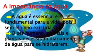 A Importância da água
A água é essencial e
fundamental para a vida, pois
sem ela não existiria vida.
O ser humano, animais e
plantas necessitam diariamente
de água para se hidratarem.
 