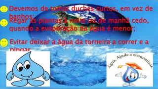 Devemos de tomar duches curtos, em vez de
banhos;
Regar as plantas à noite ou de manhã cedo,
quando a evaporação da água é menor;
Evitar deixar a água da torneira a correr e a
pingar.
 
