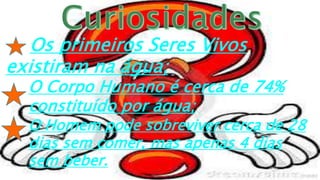 Os primeiros Seres Vivos
existiram na água;
O Corpo Humano é cerca de 74%
constituído por água;
O Homem pode sobreviver cerca de 28
dias sem comer, mas apenas 4 dias
sem beber.
 