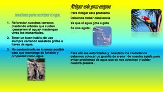 soluciones para mantener el agua
1. Reforestar nuestros terrenos
plantando arboles que cuiden
,conserven el aguay mantengan
vivas los manantiales.
2. Tener un buen habito de uso
siempre cerrando nuestros grifos o
llaves de agua.
3. No contaminarla en lo mejor posible
para que mantenga su función y
propiedad como agua.
Mitigar este gran enigma
Para mitigar este problema
Debemos tomar conciencia
Ya que el agua gota a gota
Se nos agota;
Para ello las autoridades y nosotros los ciudadanos
debemos colocar un granito de arena de nuestra ayuda para
evitar problemas de agua que se nos avecinan y cuidar
nuestro planeta .
 