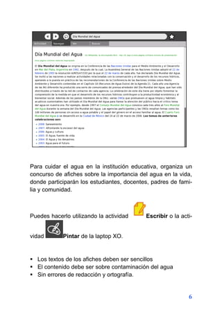 6
Para cuidar el agua en la institución educativa, organiza un
concurso de afiches sobre la importancia del agua en la vida,
donde participarán los estudiantes, docentes, padres de fami-
lia y comunidad.
Puedes hacerlo utilizando la actividad Escribir o la acti-
vidad Pintar de la laptop XO.
 Los textos de los afiches deben ser sencillos
 El contenido debe ser sobre contaminación del agua
 Sin errores de redacción y ortografía.
 