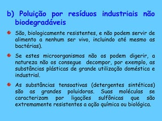 b) Poluição por resíduos industriais não
biodegradáveis
São, biologicamente resistentes, e não podem servir de
alimento a nenhum ser vivo, incluindo até mesmo as
bactérias).
Se estes microorganismos não os podem digerir, a
natureza não os consegue decompor, por exemplo, as
substâncias plásticas de grande utilização doméstica e
industrial.
As substâncias tensoativas (detergentes sintéticos)
são as grandes poluidoras. Suas moléculas se
caracterizam por ligações sulfônicas que são
extremamente resistentes a ação química ou biológica.
 