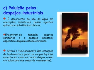 c) Poluição pelos
despejos industriais
É decorrente do uso da água em
operações industriais, possui agentes
químicos e substâncias tóxicas.
Encontram-se também esgotos
sanitários e o despejo industrial
específico daquele estabelecimento.
Altera o funcionamento das estações
de tratamento e poluir os corpos líquidos
receptores, como os cursos d’água, o mar
e o solo(como nos casos de vazamentos).
 