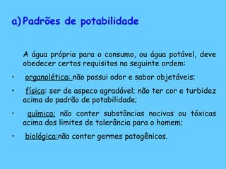 a) Padrões de potabilidade
A água própria para o consumo, ou água potável, deve
obedecer certos requisitos na seguinte ordem:
• organolética: não possui odor e sabor objetáveis;
• física: ser de aspeco agradável; não ter cor e turbidez
acima do padrão de potabilidade;
• química: não conter substâncias nocivas ou tóxicas
acima dos limites de tolerância para o homem;
• biológica:não conter germes patogênicos.
 