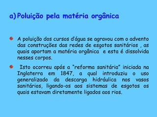 a) Poluição pela matéria orgânica
A poluição dos cursos d’água se agravou com o advento
das construções das redes de esgotos sanitários , as
quais aportam a matéria orgânica e esta é dissolvida
nesses corpos.
Isto ocorreu após a “reforma sanitária” iniciada na
Inglaterra em 1847, a qual introduziu o uso
generalizado da descarga hidráulica nos vasos
sanitários, ligando-os aos sistemas de esgotos os
quais estavam diretamente ligados aos rios.
 