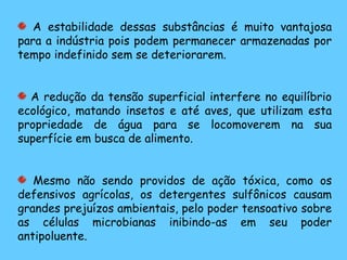 A estabilidade dessas substâncias é muito vantajosa
para a indústria pois podem permanecer armazenadas por
tempo indefinido sem se deteriorarem.
A redução da tensão superficial interfere no equilíbrio
ecológico, matando insetos e até aves, que utilizam esta
propriedade de água para se locomoverem na sua
superfície em busca de alimento.
Mesmo não sendo providos de ação tóxica, como os
defensivos agrícolas, os detergentes sulfônicos causam
grandes prejuízos ambientais, pelo poder tensoativo sobre
as células microbianas inibindo-as em seu poder
antipoluente.
 
