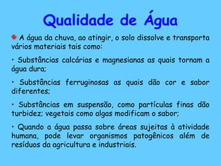 Qualidade de Água
A água da chuva, ao atingir, o solo dissolve e transporta
vários materiais tais como:
• Substâncias calcárias e magnesianas as quais tornam a
água dura;
• Substâncias ferruginosas as quais dão cor e sabor
diferentes;
• Substâncias em suspensão, como partículas finas dão
turbidez; vegetais como algas modificam o sabor;
• Quando a água passa sobre áreas sujeitas à atividade
humana, pode levar organismos patogênicos além de
resíduos da agricultura e industriais.
 