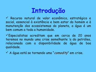 Introdução
 Recurso natural de valor econômico, estratégico e
social, essencial à existência e bem estar do homem e à
manutenção dos ecossistemas do planeta, a água é um
bem comum a toda a humanidade.
Especialistas acreditam que em cerca de 20 anos
teremos no mundo uma crise semelhante ‘a do petróleo,
relacionada com a disponibilidade de água de boa
qualidade.
 A água está se tornando uma “comoditycomodity” em crise.
 