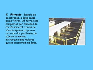 4) Filtração - Depois da
decantação, a água passa
pelos filtros. Os filtros são
compostos por camadas de
carvão mineral e areia de
várias espessuras para a
retirada das partículas de
sujeira ou mesmo
microrganismos maiores
que se encontram na água.
 