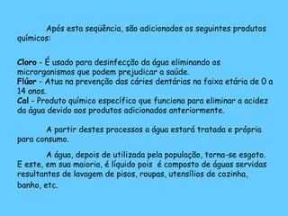 Após esta seqüência, são adicionados os seguintes produtos
químicos:
Cloro - É usado para desinfecção da água eliminando os
microrganismos que podem prejudicar a saúde.
Flúor - Atua na prevenção das cáries dentárias na faixa etária de 0 a
14 anos.
Cal - Produto químico específico que funciona para eliminar a acidez
da água devido aos produtos adicionados anteriormente.
A partir destes processos a água estará tratada e própria
para consumo.
A água, depois de utilizada pela população, torna-se esgoto.
E este, em sua maioria, é líquido pois é composto de águas servidas
resultantes de lavagem de pisos, roupas, utensílios de cozinha,
banho, etc.
 