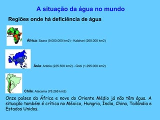 A situação da água no mundo
Regiões onde há deficiência de água
África: Saara (9.000.000 km2) - Kalahari (260.000 km2)
Ásia: Arábia (225.500 km2) - Gobi (1.295.000 km2)
Chile: Atacama (78.268 km2)
Onze países da África e nove do Oriente Médio já não têm água. A
situação também é crítica no México, Hungria, Índia, China, Tailândia e
Estados Unidos.
 