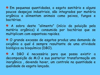 Em pequenas quantidades, o esgoto sanitário e alguns
poucos despejos industriais, são integrados por matéria
orgânica e alimentam animais como peixes, fungos e
bactérias.
A sobra deste “alimento” (início da poluição pela
matéria orgânica) é consumida por bactérias que se
multiplicam com espantosa rapidez.
O grande excesso de esgotos produz uma demanda de
oxigênio a qual é sempre resultante de uma atividade
biológica ou bioquímica (DBO).
A DBO é necessária para que possa existir a
decomposição da M.O e sua posterior transformação em
inorgânica , devendo haver, um controle na quantidade e
qualidade do esgoto lançado.
 