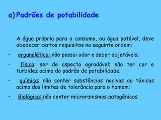a) Padrões de potabilidade
A água própria para o consumo, ou água potável, deve
obedecer certos requisitos na seguinte ordem:
• organolética: não possui odor e sabor objetáveis;
• física: ser de aspecto agradável; não ter cor e
turbidez acima do padrão de potabilidade;
• química: não conter substâncias nocivas ou tóxicas
acima dos limites de tolerância para o homem;
• Biológica: não conter microranismos patogênicos.
 
