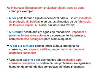 As impurezas físicas podem prejudicar alguns usos da água,
como por exemplo:
• A cor pode tornar o líquido indesejável para o uso em indústrias
de produção de bebidas e de outros alimentos ou de fabricação
de louças e papéis, ou ainda, em industrias têxteis;
• A turbidez acentuada em águas de mananciais, impedem a
penetração dos raios solares e a consequente fotossíntese,
com problemas ecológicos para o meio aquático.
A cor e a turbidez podem tornar a água imprópria ao
consumo, pelo aspecto estético, ou por manchar roupas e
aparelhos sanitários;
• Água com sabor e odor acentuados são rejeitadas para
consumo doméstico ou podem causar problemas ao organismo
humano, dependendo dos compostos químicos presentes;
 