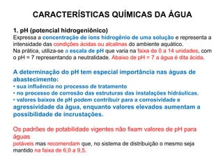 CARACTERÍSTICAS QUÍMICAS DA ÁGUA
1. pH (potencial hidrogeniônico)
Expressa a concentração de íons hidrogênio de uma solução e representa a
intensidade das condições ácidas ou alcalinas do ambiente aquático.
Na prática, utiliza-se a escala de pH que varia na faixa de 0 a 14 unidades, com
o pH = 7 representando a neutralidade. Abaixo de pH = 7 a água é dita ácida.
A determinação do pH tem especial importância nas águas de
abastecimento:
• sua influência no processo de tratamento
• no processo de corrosão das estruturas das instalações hidráulicas.
• valores baixos de pH podem contribuir para a corrosividade e
agressividade da água, enquanto valores elevados aumentam a
possibilidade de incrustações.
Os padrões de potabilidade vigentes não fixam valores de pH para
águas
potáveis mas recomendam que, no sistema de distribuição o mesmo seja
mantido na faixa de 6,0 a 9,5.
 