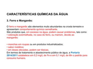 CARACTERÍSTICAS QUÍMICAS DA ÁGUA
3. Ferro e Manganês:
O ferro e manganês são elementos muito abundantes na crosta terrestre e
apresentam comportamento químico semelhante.
São produtos que, em excesso na água, podem causar problemas, tais como:
• coloração avermelhada, no caso do ferro, ou marrom, devido ao
manganês:
• manchas em roupas ou em produtos industrializados;
• sabor metálico;
• em doses elevadas, podem ser tóxicas.
Em termos de tratamento e abastecimento público de água, a Portaria
2914/2011 estabelece em 0,3 mg/L de Fe e em 0,1 mg/L de Mn o padrão para
consumo humano.
 