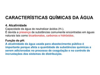 CARACTERÍSTICAS QUÍMICAS DA ÁGUA
4. Alcalinidade
Capacidade da água de neutralizar ácidos (H+).
É devida a presença de substâncias comumente encontradas em águas
naturais tais como bicarbonatos, carbonos e hidróxidos.
Função do pH:
A alcalinidade da água usada para abastecimento público é
importante porque afeta a quantidade de substâncias químicas a
serem adicionadas no processo de coagulação e no controle de
incrustações dos sistemas de distribuição.
 