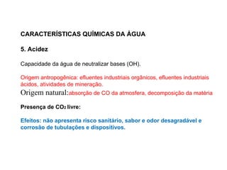 CARACTERÍSTICAS QUÍMICAS DA ÁGUA
5. Acidez
Capacidade da água de neutralizar bases (OH).
Origem antropogênica: efluentes industriais orgânicos, efluentes industriais
ácidos, atividades de mineração.
Origem natural:absorção de CO da atmosfera, decomposição da matéria
Presença de CO2 livre:
Efeitos: não apresenta risco sanitário, sabor e odor desagradável e
corrosão de tubulações e dispositivos.
 