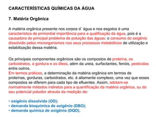 CARACTERÍSTICAS QUÍMICAS DA ÁGUA
7. Matéria Orgânica
A matéria orgânica presente nos corpos d´ água e nos esgotos é uma
característica de primordial importância para a qualificação da água, pois é a
causadora do principal problema de poluição das águas: o consumo do oxigênio
dissolvido pelos microrganismos nos seus processos metabólicos de utilização e
estabilização dessa matéria.
Os principais componentes orgânicos são os compostos de proteína, os
carboidratos, a gordura e os óleos, além da ureia, surfactantes, fenóis, pesticidas
entre outros.
Em termos práticos, a determinação da matéria orgânica em termos de
proteínas, gorduras, carboidratos, etc. é altamente complexo, uma vez que esses
compostos se diferem para cada tipo de efluentes. Assim, adotam-se
normalmente métodos indiretos para a quantificação da matéria orgânica, ou do
seu potencial poluidor através da medição de:
• oxigênio dissolvido (OD);
• demanda bioquímica de oxigênio (DBO);
• demanda química de oxigênio (DQO).
 