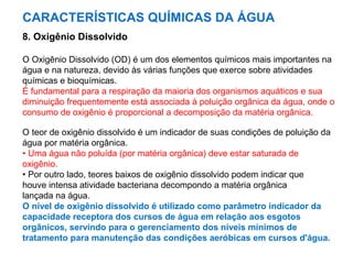 CARACTERÍSTICAS QUÍMICAS DA ÁGUA
8. Oxigênio Dissolvido
O Oxigênio Dissolvido (OD) é um dos elementos químicos mais importantes na
água e na natureza, devido às várias funções que exerce sobre atividades
químicas e bioquímicas.
É fundamental para a respiração da maioria dos organismos aquáticos e sua
diminuição frequentemente está associada à poluição orgânica da água, onde o
consumo de oxigênio é proporcional a decomposição da matéria orgânica.
O teor de oxigênio dissolvido é um indicador de suas condições de poluição da
água por matéria orgânica.
• Uma água não poluída (por matéria orgânica) deve estar saturada de
oxigênio.
• Por outro lado, teores baixos de oxigênio dissolvido podem indicar que
houve intensa atividade bacteriana decompondo a matéria orgânica
lançada na água.
O nível de oxigênio dissolvido é utilizado como parâmetro indicador da
capacidade receptora dos cursos de água em relação aos esgotos
orgânicos, servindo para o gerenciamento dos níveis mínimos de
tratamento para manutenção das condições aeróbicas em cursos d'água.
 