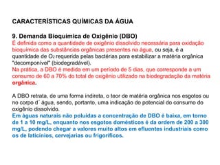 CARACTERÍSTICAS QUÍMICAS DA ÁGUA
9. Demanda Bioquímica de Oxigênio (DBO)
É definida como a quantidade de oxigênio dissolvido necessária para oxidação
bioquímica das substâncias orgânicas presentes na água, ou seja, é a
quantidade de O2 requerida pelas bactérias para estabilizar a matéria orgânica
"decomponível" (biodegradável).
Na prática, a DBO é medida em um período de 5 dias, que corresponde a um
consumo de 60 a 70% do total de oxigênio utilizado na biodegradação da matéria
orgânica.
A DBO retrata, de uma forma indireta, o teor de matéria orgânica nos esgotos ou
no corpo d´ água, sendo, portanto, uma indicação do potencial do consumo do
oxigênio dissolvido.
Em águas naturais não poluídas a concentração de DBO é baixa, em torno
de 1 a 10 mg/L, enquanto nos esgotos domésticos é da ordem de 200 a 300
mg/L, podendo chegar a valores muito altos em efluentes industriais como
os de laticínios, cervejarias ou frigoríficos.
 