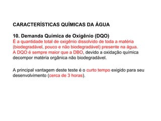 CARACTERÍSTICAS QUÍMICAS DA ÁGUA
10. Demanda Química de Oxigênio (DQO)
É a quantidade total de oxigênio dissolvido de toda a matéria
(biodegradável, pouco e não biodegradável) presente na água.
A DQO é sempre maior que a DBO, devido a oxidação química
decompor matéria orgânica não biodegradável.
A principal vantagem deste teste é o curto tempo exigido para seu
desenvolvimento (cerca de 3 horas).
 