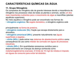 CARACTERÍSTICAS QUÍMICAS DA ÁGUA
11. Grupo Nitrogênio
Os compostos de nitrogênio são de grande interesse devido a importância do
nitrogênio nos processos vitais de todas as plantas e animais, sendo um dos
mais importantes nutrientes para o crescimento de algas e macrófitas (plantas
aquáticas superiores).
No meio aquático o nitrogênio pode ser encontrado nas formas de:
• nitrogênio orgânico: No esgoto doméstico, o nitrogênio orgânico está
principalmente na forma de proteína.
• nitrogênio molecular (N2): fração que escapa diretamente para a
atmosfera.
• nitrogênio amoniacal (NH3): presente naturalmente nas águas
superficiais e esgotos .
• nitrito (NO2-): pode entrar nos sistemas de abastecimento público como
consequência do uso como inibidor de corrosão em águas de processos
industriais.
• nitrato (NO3-): Em quantidades excessivas contribui para o
desenvolvimento em crianças da doença conhecida como
metahemoglobinemia (cianose). O limite de 10 mg/l de nitratos é imposto
em águas de consumo para evitar tal distúrbio.
 