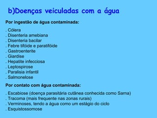 b)Doenças veiculadas com a água
Por ingestão de água contaminada:
. Cólera
. Disenteria amebiana
. Disenteria bacilar
. Febre tifóide e paratifóide
. Gastroenterite
. Giardise
. Hepatite infecciosa
. Leptospirose
. Paralisia infantil
. Salmonelose
Por contato com água contaminada:
. Escabiose (doença parasitária cutânea conhecida como Sarna)
. Tracoma (mais frequente nas zonas rurais)
. Verminoses, tendo a água como um estágio do ciclo
. Esquistossomose
 
