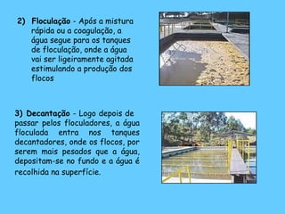 2) Floculação - Após a mistura
rápida ou a coagulação, a
água segue para os tanques
de floculação, onde a água
vai ser ligeiramente agitada
estimulando a produção dos
flocos
3) Decantação - Logo depois de
passar pelos floculadores, a água
floculada entra nos tanques
decantadores, onde os flocos, por
serem mais pesados que a água,
depositam-se no fundo e a água é
recolhida na superfície.
 