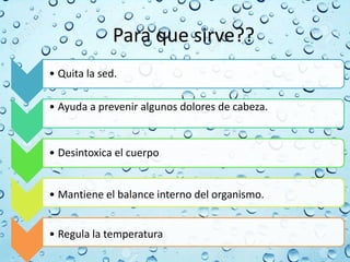 Para que sirve??
• Quita la sed.
• Ayuda a prevenir algunos dolores de cabeza.
• Desintoxica el cuerpo
• Mantiene el balance interno del organismo.
• Regula la temperatura
 