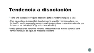  Tiene una capacidad leve para disociarse pero es fundamental para la vida
 Esto es que tiene la capacidad de actuar como un acido y como una base, su
ionización puede representarse como una transferencia de protón intermolecular que
forman un ion hidronio (H3O) y un ion hidroxilo (OH)
 Dado que los iones hidronio e hidroxilo se recombinan de manera continua para
formar moléculas de agua, es imposible detectarlo
 