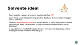  Es un tetraedro irregular, teniendo un ángulo entre H de 105º
 Es un dipolo, una molécula con carga eléctrica distribuida de manera asimétrica por
toda su estructura
 Tiene una constante dieléctrica alta (Ley de Coulomb, la fuerza de la interacción entre
partículas que tienen carga opuesta es inversamente proporcional a la constante
dieléctrica)
 El agua disminuye mucho la fuerza de atracción entre especies cargadas y polares
en comparación en ambientes libres de agua
 