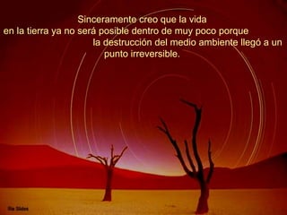 Sinceramente creo que la vida  en la tierra ya no será posible dentro de muy poco porque  la destrucción del medio ambiente llegó a un punto irreversible.  