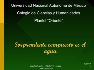 11/01/17
CDYPSE - CCH - "ORIENTE" - UNAM 1
Sorprendente compuesto es el
agua
Universidad Nacional Autónoma de México
Colegio de Ciencias y Humanidades
Plantel “Oriente”
UNAM México 2002
 