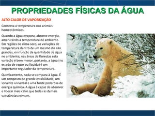 ALTO CALOR DE VAPORIZAÇÃO
Conserva a temperatura nos animais
homeotérmicos.
Quando a água evapora, absorve energia,
amenizando a temperatura do ambiente.
Em regiões de clima seco, as variações de
temperatura dentro de um mesmo dia são
grandes, em função da quantidade de água
no ambiente; nas áreas de florestas esta
variação é bem menor, portanto, a água (no
estado de vapor ou líquida) é um
importante regulador da temperatura.
Quimicamente, nada se compara à água. É
um composto de grande estabilidade, um
solvente universal e uma fonte poderosa de
energia química. A água é capaz de absorver
e liberar mais calor que todas as demais
substâncias comuns.
PROPRIEDADES FÍSICAS DA ÁGUAPROPRIEDADES FÍSICAS DA ÁGUA
 