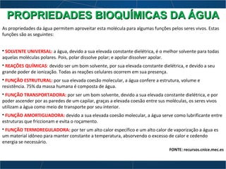 As propriedades da água permitem aproveitar esta molécula para algumas funções pelos seres vivos. Estas
funções são as seguintes:
• SOLVENTE UNIVERSAL: a água, devido a sua elevada constante dielétrica, é o melhor solvente para todas
aquelas moléculas polares. Pois, polar dissolve polar; e apolar dissolver apolar.
• REAÇÕES QUÍMICAS: devido ser um bom solvente, por sua elevada constante dielétrica, e devido a seu
grande poder de ionização. Todas as reações celulares ocorrem em sua presença.
• FUNÇÃO ESTRUTURAL: por sua elevada coesão molecular, a água confere a estrutura, volume e
resistência. 75% da massa humana é composta de água.
• FUNÇÃO TRANSPORTADORA: por ser um bom solvente, devido a sua elevada constante dielétrica, e por
poder ascender por as paredes de um capilar, graças a elevada coesão entre sus moléculas, os seres vivos
utilizam a água como meio de transporte por seu interior.
• FUNÇÃO AMORTIGUADORA: devido a sua elevada coesão molecular, a água serve como lubrificante entre
estruturas que friccionam e evita o roçamento.
• FUNÇÃO TERMOREGULADORA: por ter um alto calor específico e um alto calor de vaporização a água es
um material idôneo para manter constante a temperatura, absorvendo o excesso de calor e cedendo
energia se necessário.
FONTE: recursos.cnice.mec.es
PROPRIEDADES BIOQUÍMICAS DA ÁGUAPROPRIEDADES BIOQUÍMICAS DA ÁGUA
 