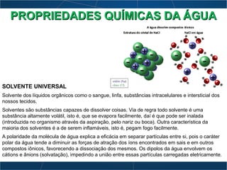SOLVENTE UNIVERSAL
Solvente dos líquidos orgânicos como o sangue, linfa, substâncias intracelulares e intersticial dos
nossos tecidos.
Solventes são substâncias capazes de dissolver coisas. Via de regra todo solvente é uma
substância altamente volátil, isto é, que se evapora facilmente, daí é que pode ser inalada
(introduzida no organismo através da aspiração, pelo nariz ou boca). Outra característica da
maioria dos solventes é a de serem inflamáveis, isto é, pegam fogo facilmente.
A polaridade da molécula de água explica a eficácia em separar partículas entre si, pois o caráter
polar da água tende a diminuir as forças de atração dos íons encontrados em sais e em outros
compostos iônicos, favorecendo a dissociação dos mesmos. Os dipolos da água envolvem os
cátions e ânions (solvatação), impedindo a união entre essas partículas carregadas eletricamente.
PROPRIEDADES QUÍMICAS DA ÁGUAPROPRIEDADES QUÍMICAS DA ÁGUA
 