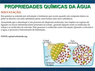 SOLVATAÇÃO:
Em química se entende por solvatação o fenômeno que ocorre quando um composto iônico ou
polar se dissolve em uma substância polar, sem formar uma nova substância.
Assumindo que a dissolução é um processo de dispersão molecular, isso implica na ruptura de
ligações ou forcas intermoleculares presentes no soluto , gerando ligações entre as moléculas do
soluto e as moléculas do solvente. Este processo é conhecido como solvatação. Quando o solvente é
a água, o processo é denominado de hidratação.
FONTE: upload.wikimedia.org
PROPRIEDADES QUÍMICAS DA ÁGUAPROPRIEDADES QUÍMICAS DA ÁGUA
 