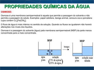 OSMOSE:
Osmose é uma membrana semipermeável é aquela que permite a passagem do solvente e não
permite a passagem do soluto. Exemplos: papel celofane, bexiga animal, cenoura oca e porcelana
cujos contém Cu2
[Fe(CN)6
].
O fluxo de água é mais intenso no sentido da solução. Quando os fluxos se igualarem não haverá
alterações nos níveis dos líquidos.
Osmose é a passagem do solvente (água) pela membrana semipermeável (MSP) da parte menos
concentrada para a mais concentrada.
PROPRIEDADES QUÍMICAS DA ÁGUAPROPRIEDADES QUÍMICAS DA ÁGUA
 