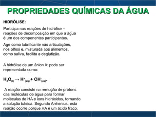 HIDRÓLISE:
Participa nas reações de hidrólise –
reações de decomposição em que a água
é um dos componentes participantes.
Age como lubrificante nas articulações,
nos olhos e, misturada aos alimentos,
como saliva, facilita a deglutição.
A hidrólise de um ânion A-
pode ser
representada como:
H2O(l) → H+
(aq) + OH-
(aq).
A reação consiste na remoção de prótons
das moléculas de água para formar
moléculas de HA e íons hidróxidos, tornando
a solução básica. Segundo Arrhenius, esta
reação ocorre porque HA é um ácido fraco.
PROPRIEDADES QUÍMICAS DA ÁGUAPROPRIEDADES QUÍMICAS DA ÁGUA
 