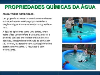 CONDUTOR DE ELETRICIDADE:
Um grupo de astronautas americanos realizaram
um experimentos no espaço para estudar a
reação da água em um ambiente com gravidade
zero.
A água se apresenta como uma esfera, onde
neste vídeo você confere 3 fases deste teste: a
primeira consiste em realizar ondas na esfera
aquática, a segunda na formação de bolhas em
seu interior, e a terceira com a aplicação de uma
pastilha efervescente. O resultado é bem
interessante.
PROPRIEDADES QUÍMICAS DA ÁGUAPROPRIEDADES QUÍMICAS DA ÁGUA
 