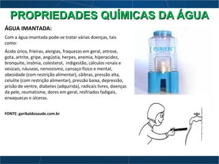 ÁGUA IMANTADA:
Com a água imantada pode-se tratar várias doenças, tais
como:
Ácido úrico, frieiras, alergias, fraquezas em geral, artrose,
gota, artrite, gripe, angústia, herpes, anemia, hiperacidez,
bronquite, insônia, colesterol, indigestão, cálculos renais e
vesicais, náuseas, nervosismo, cansaço físico e mental,
obesidade (com restrição alimentar), cãibras, pressão alta,
celulite (com restrição alimentar), pressão baixa, depressão,
prisão de ventre, diabetes (adquirida), radicais livres, doenças
da pele, reumatismo, dores em geral, resfriados fadigais,
enxaquecas e úlceras.
FONTE: garibaldosaude.com.br
PROPRIEDADES QUÍMICAS DA ÁGUAPROPRIEDADES QUÍMICAS DA ÁGUA
 