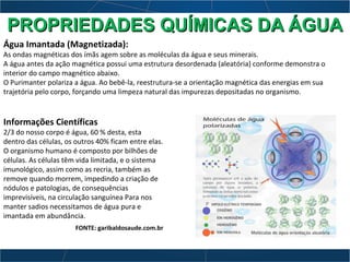Informações Científicas
2/3 do nosso corpo é água, 60 % desta, esta
dentro das células, os outros 40% ficam entre elas.
O organismo humano é composto por bilhões de
células. As células têm vida limitada, e o sistema
imunológico, assim como as recria, também as
remove quando morrem, impedindo a criação de
nódulos e patologias, de consequências
imprevisíveis, na circulação sanguínea Para nos
manter sadios necessitamos de água pura e
imantada em abundância.
FONTE: garibaldosaude.com.br
Água Imantada (Magnetizada):
As ondas magnéticas dos ímãs agem sobre as moléculas da água e seus minerais.
A água antes da ação magnética possui uma estrutura desordenada (aleatória) conforme demonstra o
interior do campo magnético abaixo.
O Purimanter polariza a água. Ao bebê-la, reestrutura-se a orientação magnética das energias em sua
trajetória pelo corpo, forçando uma limpeza natural das impurezas depositadas no organismo.
PROPRIEDADES QUÍMICAS DA ÁGUAPROPRIEDADES QUÍMICAS DA ÁGUA
 